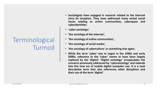 Terminological
Turmoil
• Sociologists have engaged in research related to the internet
since its inception. They have addressed many varied social
issues relating to online communities, cyberspace and
cyberidentities.
• 'cyber-sociology’,
• 'the sociology of the internet’,
• ‘the sociology of online communities’,
• 'the sociology of social media’,
• 'the sociology of cyberculture' or something else again.
• While the term 'cyber' was in vogue in the 1990s and early
2000s, reference to the ‘cyber’ seems to have been largely
replaced by the ‘digital’. ‘Digital sociology’ encapsulates the
concerns previously addressed by 'cybersociology' and extends
into this new era of mobile digital computer use. It is a neat
descriptive term that also references other disciplines and
their use of the term 'digital’.
22/05/2020 sghoshnbu@gmail.com 4
 