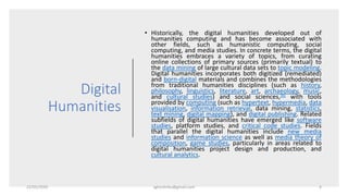 Digital
Humanities
• Historically, the digital humanities developed out of
humanities computing and has become associated with
other fields, such as humanistic computing, social
computing, and media studies. In concrete terms, the digital
humanities embraces a variety of topics, from curating
online collections of primary sources (primarily textual) to
the data mining of large cultural data sets to topic modeling.
Digital humanities incorporates both digitized (remediated)
and born-digital materials and combines the methodologies
from traditional humanities disciplines (such as history,
philosophy, linguistics, literature, art, archaeology, music,
and cultural studies) and social sciences,[6] with tools
provided by computing (such as hypertext, hypermedia, data
visualisation, information retrieval, data mining, statistics,
text mining, digital mapping), and digital publishing. Related
subfields of digital humanities have emerged like software
studies, platform studies, and critical code studies. Fields
that parallel the digital humanities include new media
studies and information science as well as media theory of
composition, game studies, particularly in areas related to
digital humanities project design and production, and
cultural analytics.
22/05/2020 sghoshnbu@gmail.com 6
 
