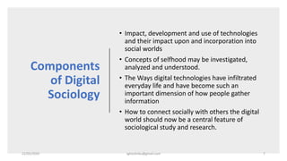 Components
of Digital
Sociology
• Impact, development and use of technologies
and their impact upon and incorporation into
social worlds
• Concepts of selfhood may be investigated,
analyzed and understood.
• The Ways digital technologies have infiltrated
everyday life and have become such an
important dimension of how people gather
information
• How to connect socially with others the digital
world should now be a central feature of
sociological study and research.
22/05/2020 sghoshnbu@gmail.com 7
 