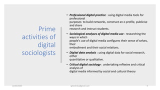 Prime
activities of
digital
sociologists
• Professional digital practice : using digital media tools for
professional
purposes: to build networks, construct an e-profile, publicise
and share
research and instruct students.
• Sociological analyses of digital media use : researching the
ways in which
people's use of digital media configures their sense of selves,
their
embodiment and their social relations.
• Digital data analysis : using digital data for social research,
either
quantitative or qualitative.
• Critical digital sociology : undertaking reflexive and critical
analysis of
digital media informed by social and cultural theory
22/05/2020 sghoshnbu@gmail.com 9
 