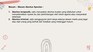 Macam – Macam Abortus Spontan :
1. Abortus terapeutik, yaitu merupakan abortus buatan yang dilakukan untuk
menyelamatkan nyawa ibu dan pertimbangan oleh tokoh agama atau masyarakat
setempat
2. Abortus kriminal, yaitu pengguguran janin tanpa adanya alasan medis yang legal
atau oleh orang yang berhak dan tindakan yang melanggar hukum.
 