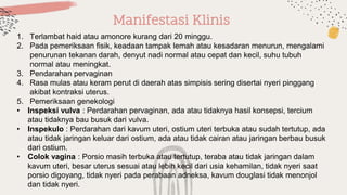 Manifestasi Klinis
1. Terlambat haid atau amonore kurang dari 20 minggu.
2. Pada pemeriksaan fisik, keadaan tampak lemah atau kesadaran menurun, mengalami
penurunan tekanan darah, denyut nadi normal atau cepat dan kecil, suhu tubuh
normal atau meningkat.
3. Pendarahan pervaginan
4. Rasa mulas atau keram perut di daerah atas simpisis sering disertai nyeri pinggang
akibat kontraksi uterus.
5. Pemeriksaan genekologi
• Inspeksi vulva : Perdarahan pervaginan, ada atau tidaknya hasil konsepsi, tercium
atau tidaknya bau busuk dari vulva.
• Inspekulo : Perdarahan dari kavum uteri, ostium uteri terbuka atau sudah tertutup, ada
atau tidak jaringan keluar dari ostium, ada atau tidak cairan atau jaringan berbau busuk
dari ostium.
• Colok vagina : Porsio masih terbuka atau tertutup, teraba atau tidak jaringan dalam
kavum uteri, besar uterus sesuai atau lebih kecil dari usia kehamilan, tidak nyeri saat
porsio digoyang, tidak nyeri pada perabaan adneksa, kavum douglasi tidak menonjol
dan tidak nyeri.
 