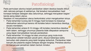 Patofisiologi
Pada permulaan abortus terjadi perdarahan dalam desidua basalis diikuti
oleh nekrosis jaringan di sekitarnya. Hal tersebut menyebabkan hasil
konsepsi terlepas sebagian atau seluruhnya, sehingga merupakan bagian
benda asing dalam uterus.
Keadaan ini menyebabkan uterus berkontraksi untuk mengeluarkan isinya.
• Pada kehamilan kurang dari 8 minggu hasil konsepsi itu biasanya
dikeluarkan seluruhnya karena villi koriales belum menembus desidua
secara mendalam.
• Pada kehamilan antara 8-14 minggu villi koriales menembus desidua
lebih dalam, sehingga umumnya plasenta tidak dilepaskan sempurna
yang dapat menyebabkan banyak perdarahan.
• Pada kehamilan 14 minggu ke atas umumnya yang mula-mula
dikeluarkan setelah ketuban pecah janin, disusul beberapa waktu
kemudian oleh plasenta yang telah lengkap terbentuk. Perdarahan tidak
banyak jika plasenta segera terlepas dengan lengkap. Peristiwa abortus
ini menyerupai persalinan dalam bentuk miniatur.
 