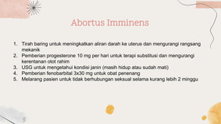 Abortus Imminens
1. Tirah baring untuk meningkatkan aliran darah ke uterus dan mengurangi rangsang
mekanik
2. Pemberian progesterone 10 mg per hari untuk terapi substitusi dan mengurangi
kerentanan otot rahim
3. USG untuk mengetahui kondisi janin (masih hidup atau sudah mati)
4. Pemberian fenobarbital 3x30 mg untuk obat penenang
5. Melarang pasien untuk tidak berhubungan seksual selama kurang lebih 2 minggu
 