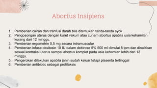 Abortus Insipiens
1. Pemberian cairan dan tranfusi darah bila ditemukan tanda-tanda syok
2. Pengosongan uterus dengan kuret vakum atau cunam abortus apabila usia kehamilan
kurang dari 12 minggu.
3. Pemberian ergometrin 0,5 mg secara intramuscular
4. Pemberian infuse oksitosin 10 IU dalam dektrose 5% 500 ml dimulai 8 tpm dan dinaikkan
sesuai kontraksi uterus sampai abortus komplet pada usia kehamlan lebih dari 12
minggu.
5. Pengerokan dilakukan apabila janin sudah keluar tetapi plasenta tertinggal
6. Pemberian antibiotic sebagai profilaksis
 