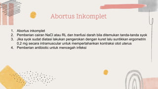 Abortus Inkomplet
1. Abortus inkomplet
2. Pemberian cairan NaCl atau RL dan tranfusi darah bila ditemukan tanda-tanda syok
3. Jika syok sudat diatasi lakukan pengerokan dengan kuret lalu suntikkan ergometrin
0,2 mg secara intramuscular untuk mempertahankan kontraksi otot uterus
4. Pemberian antibiotic untuk mencegah infeksi
 