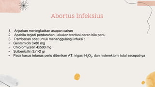 Abortus Infeksius
1. Anjurkan meningkatkan asupan cairan
2. Apabila terjadi perdarahan, lakukan tranfusi darah bila perlu
3. Pemberian obat untuk menanggulangi infeksi :
• Gentamicin 3x80 mg
• Chloromycetin 4x500 mg
• Sulbenicillin 3x1-2 gr
• Pada kasus tetanus perlu diberikan AT, irigasi H2O2, dan histerektomi total secepatnya
 