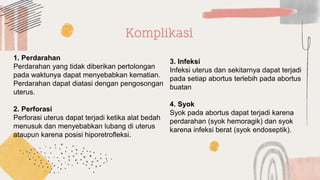 1. Perdarahan
Perdarahan yang tidak diberikan pertolongan
pada waktunya dapat menyebabkan kematian.
Perdarahan dapat diatasi dengan pengosongan
uterus.
2. Perforasi
Perforasi uterus dapat terjadi ketika alat bedah
menusuk dan menyebabkan lubang di uterus
ataupun karena posisi hiporetrofleksi.
3. Infeksi
Infeksi uterus dan sekitarnya dapat terjadi
pada setiap abortus terlebih pada abortus
buatan
4. Syok
Syok pada abortus dapat terjadi karena
perdarahan (syok hemoragik) dan syok
karena infeksi berat (syok endoseptik).
Komplikasi
 