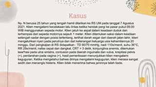 Ny. N berusia 25 tahun yang tengah hamil dilarikan ke RS UM pada tanggal 7 Agustus
2021. Klien mengalami kecelakaan lalu lintas ketika hendak pergi ke pasar pukul 09.00
WIB menggunakan sepeda motor. Klien jatuh ke aspal dalam keadaan duduk dan
terhempas dari sepeda motornya sejauh 1 meter. Klien ditemukan saksi dalam keadaan
setengah sadar dengan posisi terlentang, terlihat darah segar dari daerah jalan lahir, klien
mengeluhkan nyeri pada perutnya dan dari keterangan keluarga usia kehamilannya 20
minggu. Dari pengkajian di RS didapatkan : TD 90/70 mmHg, nadi 110x/menit, suhu 36°C,
RR 29x/menit, nafas cepat dan dangkal, CRT > 3 detik, konjungtiva anemis, ditemukan
lase⁶rasi pada ulna sinistra, contusion pada daerah inguinalis dan vulva, krepitasi pelvis
(+), perdarahan pada vagina (+), hasil pemeriksaan menunjukkan klien mengalami
keguguran. Ketika mengetahui bahwa dirinya mengalami keguguran, klien merasa sangat
sedih dan menangis histeris. Klien tidak menerima bahwa janinnya telah tiada.
Kasus
 