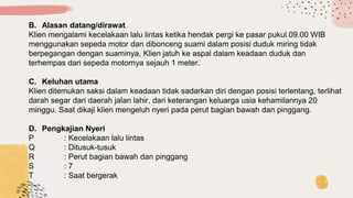 B. Alasan datang/dirawat
Klien mengalami kecelakaan lalu lintas ketika hendak pergi ke pasar pukul 09.00 WIB
menggunakan sepeda motor dan dibonceng suami dalam posisi duduk miring tidak
berpegangan dengan suaminya, Klien jatuh ke aspal dalam keadaan duduk dan
terhempas dari sepeda motornya sejauh 1 meter.
C. Keluhan utama
Klien ditemukan saksi dalam keadaan tidak sadarkan diri dengan posisi terlentang, terlihat
darah segar dari daerah jalan lahir, dari keterangan keluarga usia kehamilannya 20
minggu. Saat dikaji klien mengeluh nyeri pada perut bagian bawah dan pinggang.
D. Pengkajian Nyeri
P : Kecelakaan lalu lintas
Q : Ditusuk-tusuk
R : Perut bagian bawah dan pinggang
S : 7
T : Saat bergerak
 