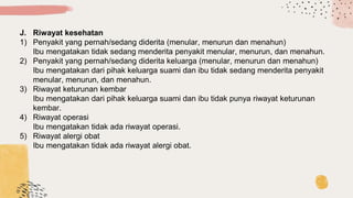 J. Riwayat kesehatan
1) Penyakit yang pernah/sedang diderita (menular, menurun dan menahun)
Ibu mengatakan tidak sedang menderita penyakit menular, menurun, dan menahun.
2) Penyakit yang pernah/sedang diderita keluarga (menular, menurun dan menahun)
Ibu mengatakan dari pihak keluarga suami dan ibu tidak sedang menderita penyakit
menular, menurun, dan menahun.
3) Riwayat keturunan kembar
Ibu mengatakan dari pihak keluarga suami dan ibu tidak punya riwayat keturunan
kembar.
4) Riwayat operasi
Ibu mengatakan tidak ada riwayat operasi.
5) Riwayat alergi obat
Ibu mengatakan tidak ada riwayat alergi obat.
 