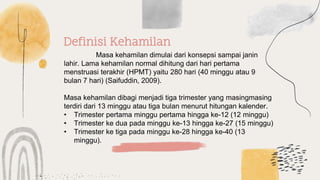 Definisi Kehamilan
Masa kehamilan dimulai dari konsepsi sampai janin
lahir. Lama kehamilan normal dihitung dari hari pertama
menstruasi terakhir (HPMT) yaitu 280 hari (40 minggu atau 9
bulan 7 hari) (Saifuddin, 2009).
Masa kehamilan dibagi menjadi tiga trimester yang masingmasing
terdiri dari 13 minggu atau tiga bulan menurut hitungan kalender.
• Trimester pertama minggu pertama hingga ke-12 (12 minggu)
• Trimester ke dua pada minggu ke-13 hingga ke-27 (15 minggu)
• Trimester ke tiga pada minggu ke-28 hingga ke-40 (13
minggu).
 