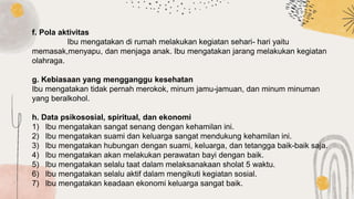 f. Pola aktivitas
Ibu mengatakan di rumah melakukan kegiatan sehari- hari yaitu
memasak,menyapu, dan menjaga anak. Ibu mengatakan jarang melakukan kegiatan
olahraga.
g. Kebiasaan yang mengganggu kesehatan
Ibu mengatakan tidak pernah merokok, minum jamu-jamuan, dan minum minuman
yang beralkohol.
h. Data psikososial, spiritual, dan ekonomi
1) Ibu mengatakan sangat senang dengan kehamilan ini.
2) Ibu mengatakan suami dan keluarga sangat mendukung kehamilan ini.
3) Ibu mengatakan hubungan dengan suami, keluarga, dan tetangga baik-baik saja.
4) Ibu mengatakan akan melakukan perawatan bayi dengan baik.
5) Ibu mengatakan selalu taat dalam melaksanakaan sholat 5 waktu.
6) Ibu mengatakan selalu aktif dalam mengikuti kegiatan sosial.
7) Ibu mengatakan keadaan ekonomi keluarga sangat baik.
 