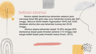 Definisi Abortus
Abortus adalah berakhirnya kehamilan sebelum janin
mencapai berat 500 gram atau umur kehamilan kurang dari 200
minggu. Menurut World Health Organization/ WHO dan VIGO
dikatakan abortus jika usia kehamilan kurang dari 20-22
minggu.
Abortus selama kehamilan terjadi 15-20% dengan 80%
diantaranya terjadi pada trimester pertama (<13 minggu) dan
sangat sedikit terjadi pada trimester kedua (Husin, 2013).
 