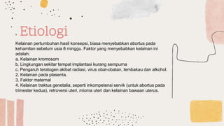Etiologi
Kelainan pertumbuhan hasil konsepsi, biasa menyebabkan abortus pada
kehamilan sebelum usia 8 minggu. Faktor yang menyebabkan kelainan ini
adalah:
a. Kelainan kromosom
b. Lingkungan sekitar tempat implantasi kurang sempurna
c. Pengaruh teratogen akibat radiasi, virus obat-obatan, tembakau dan alkohol.
2. Kelainan pada plasenta.
3. Faktor maternal
4. Kelainan traktus genetalia, seperti inkompetensi servik (untuk abortus pada
trimester kedua), retroversi uteri, mioma uteri dan kelainan bawaan uterus.
 