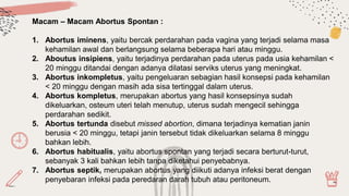 Macam – Macam Abortus Spontan :
1. Abortus iminens, yaitu bercak perdarahan pada vagina yang terjadi selama masa
kehamilan awal dan berlangsung selama beberapa hari atau minggu.
2. Aboutus insipiens, yaitu terjadinya perdarahan pada uterus pada usia kehamilan <
20 minggu ditandai dengan adanya dilatasi serviks uterus yang meningkat.
3. Abortus inkompletus, yaitu pengeluaran sebagian hasil konsepsi pada kehamilan
< 20 minggu dengan masih ada sisa tertinggal dalam uterus.
4. Abortus kompletus, merupakan abortus yang hasil konsepsinya sudah
dikeluarkan, osteum uteri telah menutup, uterus sudah mengecil sehingga
perdarahan sedikit.
5. Abortus tertunda disebut missed abortion, dimana terjadinya kematian janin
berusia < 20 minggu, tetapi janin tersebut tidak dikeluarkan selama 8 minggu
bahkan lebih.
6. Abortus habitualis, yaitu abortus spontan yang terjadi secara berturut-turut,
sebanyak 3 kali bahkan lebih tanpa diketahui penyebabnya.
7. Abortus septik, merupakan abortus yang diikuti adanya infeksi berat dengan
penyebaran infeksi pada peredaran darah tubuh atau peritoneum.
 