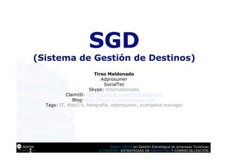 SGD
(Sistema de Gestión de Destinos)
                        Tirso Maldonado
                           Adprosumer
                            SocialTec
                      Skype: tirsomaldonado
           ClaimID: http://claimid.com/tirsomaldonado
              Blog: http://www.tirsomaldonado.com
  Tags: IT, Web2.0, fotografía, adprosumer, evangelist manager




                              Master Oficial en Gestión Estratégica de empresas Turísticas
                         e-TOURISM: ESTRATEGIAS DE MARKETING Y COMERCIALIZACIÓN
 