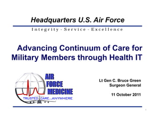 Headquarters U.S. Air Force
     Integrity - Service - Excellence




 Advancing Continuum of Care for
Military Members through Health IT

                            Lt Gen C. Bruce Green
                                 Surgeon General

                                  11 October 2011


                                                    1
 