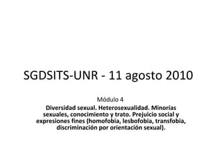 SGDSITS-UNR - 11 agosto 2010 Módulo 4   Diversidad sexual. Heterosexualidad. Minorías sexuales, conocimiento y trato. Prejuicio social y expresiones fines (homofobia, lesbofobia, transfobia, discriminación por orientación sexual). 