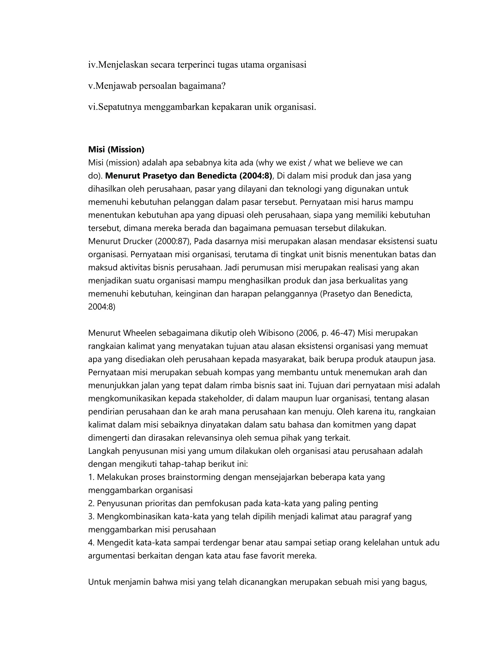 iv.Menjelaskan secara terperinci tugas utama organisasi
v.Menjawab persoalan bagaimana?
vi.Sepatutnya menggambarkan kepakaran unik organisasi.
Misi (Mission)
Misi (mission) adalah apa sebabnya kita ada (why we exist / what we believe we can
do). Menurut Prasetyo dan Benedicta (2004:8), Di dalam misi produk dan jasa yang
dihasilkan oleh perusahaan, pasar yang dilayani dan teknologi yang digunakan untuk
memenuhi kebutuhan pelanggan dalam pasar tersebut. Pernyataan misi harus mampu
menentukan kebutuhan apa yang dipuasi oleh perusahaan, siapa yang memiliki kebutuhan
tersebut, dimana mereka berada dan bagaimana pemuasan tersebut dilakukan.
Menurut Drucker (2000:87), Pada dasarnya misi merupakan alasan mendasar eksistensi suatu
organisasi. Pernyataan misi organisasi, terutama di tingkat unit bisnis menentukan batas dan
maksud aktivitas bisnis perusahaan. Jadi perumusan misi merupakan realisasi yang akan
menjadikan suatu organisasi mampu menghasilkan produk dan jasa berkualitas yang
memenuhi kebutuhan, keinginan dan harapan pelanggannya (Prasetyo dan Benedicta,
2004:8)
Menurut Wheelen sebagaimana dikutip oleh Wibisono (2006, p. 46-47) Misi merupakan
rangkaian kalimat yang menyatakan tujuan atau alasan eksistensi organisasi yang memuat
apa yang disediakan oleh perusahaan kepada masyarakat, baik berupa produk ataupun jasa.
Pernyataan misi merupakan sebuah kompas yang membantu untuk menemukan arah dan
menunjukkan jalan yang tepat dalam rimba bisnis saat ini. Tujuan dari pernyataan misi adalah
mengkomunikasikan kepada stakeholder, di dalam maupun luar organisasi, tentang alasan
pendirian perusahaan dan ke arah mana perusahaan kan menuju. Oleh karena itu, rangkaian
kalimat dalam misi sebaiknya dinyatakan dalam satu bahasa dan komitmen yang dapat
dimengerti dan dirasakan relevansinya oleh semua pihak yang terkait.
Langkah penyusunan misi yang umum dilakukan oleh organisasi atau perusahaan adalah
dengan mengikuti tahap-tahap berikut ini:
1. Melakukan proses brainstorming dengan mensejajarkan beberapa kata yang
menggambarkan organisasi
2. Penyusunan prioritas dan pemfokusan pada kata-kata yang paling penting
3. Mengkombinasikan kata-kata yang telah dipilih menjadi kalimat atau paragraf yang
menggambarkan misi perusahaan
4. Mengedit kata-kata sampai terdengar benar atau sampai setiap orang kelelahan untuk adu
argumentasi berkaitan dengan kata atau fase favorit mereka.
Untuk menjamin bahwa misi yang telah dicanangkan merupakan sebuah misi yang bagus,
 