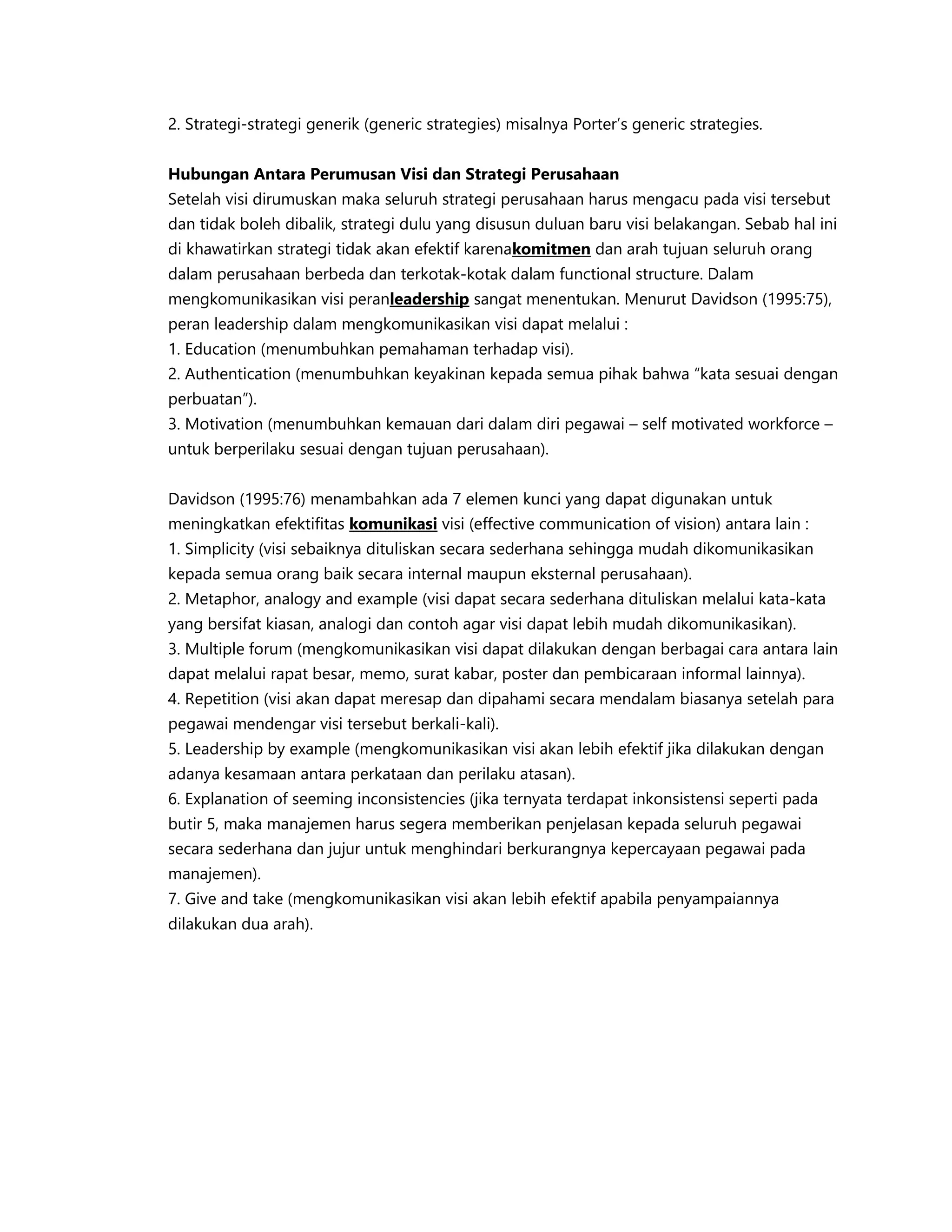 2. Strategi-strategi generik (generic strategies) misalnya Porter’s generic strategies.
Hubungan Antara Perumusan Visi dan Strategi Perusahaan
Setelah visi dirumuskan maka seluruh strategi perusahaan harus mengacu pada visi tersebut
dan tidak boleh dibalik, strategi dulu yang disusun duluan baru visi belakangan. Sebab hal ini
di khawatirkan strategi tidak akan efektif karenakomitmen dan arah tujuan seluruh orang
dalam perusahaan berbeda dan terkotak-kotak dalam functional structure. Dalam
mengkomunikasikan visi peranleadership sangat menentukan. Menurut Davidson (1995:75),
peran leadership dalam mengkomunikasikan visi dapat melalui :
1. Education (menumbuhkan pemahaman terhadap visi).
2. Authentication (menumbuhkan keyakinan kepada semua pihak bahwa “kata sesuai dengan
perbuatan”).
3. Motivation (menumbuhkan kemauan dari dalam diri pegawai – self motivated workforce –
untuk berperilaku sesuai dengan tujuan perusahaan).
Davidson (1995:76) menambahkan ada 7 elemen kunci yang dapat digunakan untuk
meningkatkan efektifitas komunikasi visi (effective communication of vision) antara lain :
1. Simplicity (visi sebaiknya dituliskan secara sederhana sehingga mudah dikomunikasikan
kepada semua orang baik secara internal maupun eksternal perusahaan).
2. Metaphor, analogy and example (visi dapat secara sederhana dituliskan melalui kata-kata
yang bersifat kiasan, analogi dan contoh agar visi dapat lebih mudah dikomunikasikan).
3. Multiple forum (mengkomunikasikan visi dapat dilakukan dengan berbagai cara antara lain
dapat melalui rapat besar, memo, surat kabar, poster dan pembicaraan informal lainnya).
4. Repetition (visi akan dapat meresap dan dipahami secara mendalam biasanya setelah para
pegawai mendengar visi tersebut berkali-kali).
5. Leadership by example (mengkomunikasikan visi akan lebih efektif jika dilakukan dengan
adanya kesamaan antara perkataan dan perilaku atasan).
6. Explanation of seeming inconsistencies (jika ternyata terdapat inkonsistensi seperti pada
butir 5, maka manajemen harus segera memberikan penjelasan kepada seluruh pegawai
secara sederhana dan jujur untuk menghindari berkurangnya kepercayaan pegawai pada
manajemen).
7. Give and take (mengkomunikasikan visi akan lebih efektif apabila penyampaiannya
dilakukan dua arah).
 