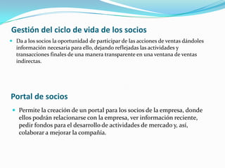 Gestión del ciclo de vida de los socios
 Da a los socios la oportunidad de participar de las acciones de ventas dándoles
  información necesaria para ello, dejando reflejadas las actividades y
  transacciones finales de una manera transparente en una ventana de ventas
  indirectas.




Portal de socios
  Permite la creación de un portal para los socios de la empresa, donde
   ellos podrán relacionarse con la empresa, ver información reciente,
   pedir fondos para el desarrollo de actividades de mercado y, así,
   colaborar a mejorar la compañía.
 