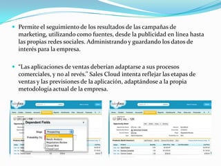  Permite el seguimiento de los resultados de las campañas de
  marketing, utilizando como fuentes, desde la publicidad en línea hasta
  las propias redes sociales. Administrando y guardando los datos de
  interés para la empresa.

 “Las aplicaciones de ventas deberían adaptarse a sus procesos
  comerciales, y no al revés.’’ Sales Cloud intenta reflejar las etapas de
  ventas y las previsiones de la aplicación, adaptándose a la propia
  metodología actual de la empresa.
 