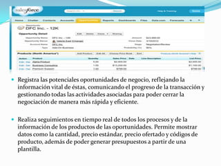  Registra las potenciales oportunidades de negocio, reflejando la
  información vital de éstas, comunicando el progreso de la transacción y
  gestionando todas las actividades asociadas para poder cerrar la
  negociación de manera más rápida y eficiente.

 Realiza seguimientos en tiempo real de todos los procesos y de la
  información de los productos de las oportunidades. Permite mostrar
  datos como la cantidad, precio estándar, precio ofertado y códigos de
  producto, además de poder generar presupuestos a partir de una
  plantilla.
 