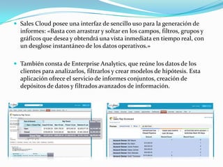  Sales Cloud posee una interfaz de sencillo uso para la generación de
  informes: «Basta con arrastrar y soltar en los campos, filtros, grupos y
  gráficos que desea y obtendrá una vista inmediata en tiempo real, con
  un desglose instantáneo de los datos operativos.»

 También consta de Enterprise Analytics, que reúne los datos de los
  clientes para analizarlos, filtrarlos y crear modelos de hipótesis. Esta
  aplicación ofrece el servicio de informes conjuntos, creación de
  depósitos de datos y filtrados avanzados de información.
 