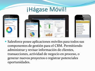 ¡Hágase Móvil!



 Salesforce posee aplicaciones móviles para todos sus
 componentes de gestión para el CRM. Permitiendo
 administrar y revisar información de clientes,
 transacciones, actividad de negocio en proceso, o
 generar nuevos proyectos o registrar potenciales
 oportunidades.
 