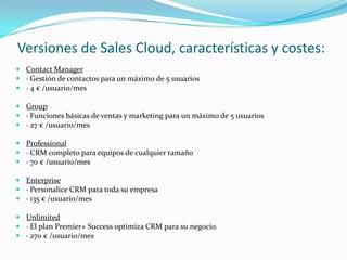 Versiones de Sales Cloud, características y costes:
 Contact Manager
 · Gestión de contactos para un máximo de 5 usuarios
 · 4 € /usuario/mes

 Group
 · Funciones básicas de ventas y marketing para un máximo de 5 usuarios
 · 27 € /usuario/mes

 Professional
 · CRM completo para equipos de cualquier tamaño
 · 70 € /usuario/mes

 Enterprise
 · Personalice CRM para toda su empresa
 · 135 € /usuario/mes

 Unlimited
 · El plan Premier+ Success optimiza CRM para su negocio.
 · 270 € /usuario/mes
 