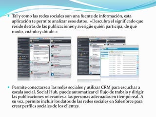  Tal y como las redes sociales son una fuente de información, esta
  aplicación te permite analizar esos datos. «Descubra el significado que
  reside detrás de las publicaciones y averigüe quién participa, de qué
  modo, cuándo y dónde.»




 Permite conectarse a las redes sociales y utilizar CRM para escuchar a
  escala social. Social Hub, puede automatizar el flujo de trabajo y dirigir
  las publicaciones relevantes a las personas adecuadas en tiempo real. A
  su vez, permite incluir los datos de las redes sociales en Salesforce para
  crear perfiles sociales de los clientes.
 