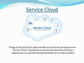 Service Cloud




“Ponga la eficacia de las redes sociales al servicio de su empresa con
    Service Cloud. Transforme su servicio de atención al cliente e
   impresione a su clientela introduciéndose en las redes sociales.”
 