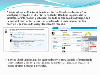  A través del uso de Chatter de Salesforce, Service Cloud introduce una “red
  social para empleados en el centro de contacto”. Dándoles la posibilidad de
  intercambiar información y actualizar el estado de algún asunto de negocio en
  tiempo real para que los demás relacionados, o la misma empresa, puedan
  hacer un seguimiento de los registros creados para ello.




  Service Cloud también da a los agentes de servicio una vista de información de
   clientes eficaz y simple, permitiéndoles aumentar la eficiencia de su gestión
    sobre diversos negocios potenciales.
 