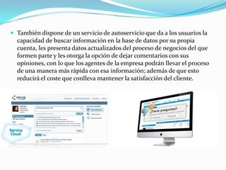 También dispone de un servicio de autoservicio que da a los usuarios la
  capacidad de buscar información en la base de datos por su propia
  cuenta, les presenta datos actualizados del proceso de negocios del que
  formen parte y les otorga la opción de dejar comentarios con sus
  opiniones, con lo que los agentes de la empresa podrán llevar el proceso
  de una manera más rápida con esa información; además de que esto
  reducirá el coste que conlleva mantener la satisfacción del cliente.
 