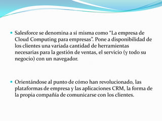  Salesforce se denomina a sí misma como “La empresa de
 Cloud Computing para empresas”. Pone a disponibilidad de
 los clientes una variada cantidad de herramientas
 necesarias para la gestión de ventas, el servicio (y todo su
 negocio) con un navegador.



 Orientándose al punto de cómo han revolucionado, las
 plataformas de empresa y las aplicaciones CRM, la forma de
 la propia compañía de comunicarse con los clientes.
 