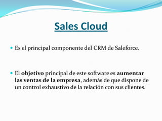 Sales Cloud
 Es el principal componente del CRM de Saleforce.



 El objetivo principal de este software es aumentar
 las ventas de la empresa, además de que dispone de
 un control exhaustivo de la relación con sus clientes.
 