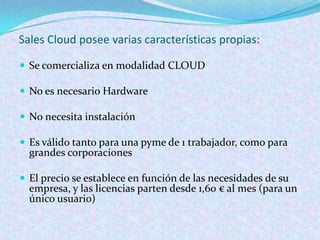 Sales Cloud posee varias características propias:

 Se comercializa en modalidad CLOUD

 No es necesario Hardware

 No necesita instalación

 Es válido tanto para una pyme de 1 trabajador, como para
  grandes corporaciones

 El precio se establece en función de las necesidades de su
  empresa, y las licencias parten desde 1,60 € al mes (para un
  único usuario)
 