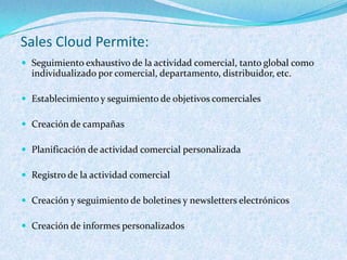 Sales Cloud Permite:
 Seguimiento exhaustivo de la actividad comercial, tanto global como
  individualizado por comercial, departamento, distribuidor, etc.

 Establecimiento y seguimiento de objetivos comerciales

 Creación de campañas

 Planificación de actividad comercial personalizada

 Registro de la actividad comercial

 Creación y seguimiento de boletines y newsletters electrónicos

 Creación de informes personalizados
 
