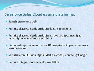 Salesforce Sales Cloud es una plataforma:
 Basada en entorno web

 Permite el acceso desde cualquier lugar y momento

 Permite el acceso desde cualquier dispositivo (pc, mac, ipad,
  tablet, iphone, teléfonos android…)

 Dispone de aplicaciones nativas IPhone/Android para el acceso a
  la información

 Se enlaza con Outlook, Apple Mail, Calendar, Contacts y Google

 Permite integraciones sencillas con ERP’s
 