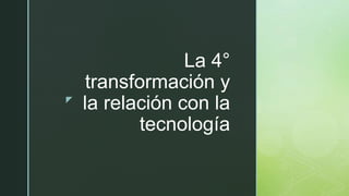 z
La 4°
transformación y
la relación con la
tecnología
 