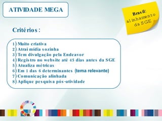 Brasil:  alinhamento da SGE ATIVIDADE MEGA Critérios: 1) Muito criativa 2) Atrai mídia sozinha 3) Tem divulgação pela Endeavor 4) Registro no website até 45 dias antes da SGE 5) Atualiza métricas 6) Em 1 das 6 determinantes ( tema relevante) 7) Comunicação alinhada 8) Aplique pesquisa pós-atividade 