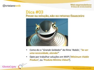 • Como diz o "Grande Soldador" do filme 'Robôs', "Se ver
uma necessidade, atenda!"
• Opte por trabalhar soluções em MVP ('Minimum Viable
Product', ou 'Produto Mínimo Viável').

 