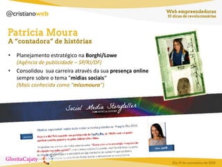 •
•

Planejamento estratégico na Borghi/Lowe
(Agência de publicidade – SP/RJ/DF)
Consolidou sua carreira através da sua presença online
sempre sobre o tema "mídias sociais“
(Mais conhecida como “missmoura”)

 