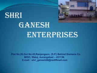 SHRI
GANESH
ENTERPRISES
Plot No.26,Gut No.43,Ranjangaon, (S.P.) Behind Siemens Co..
MIDC, Waluj, Aurangabad – 431136.
E-mail : shri_ganesh08@rediffmail.com
 