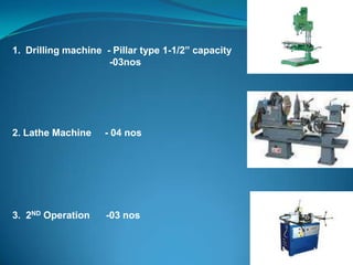 1. Drilling machine - Pillar type 1-1/2” capacity
-03nos
2. Lathe Machine - 04 nos
3. 2ND Operation -03 nos
 