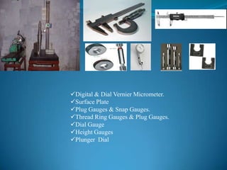 Digital & Dial Vernier Micrometer.
Surface Plate
Plug Gauges & Snap Gauges.
Thread Ring Gauges & Plug Gauges.
Dial Gauge
Height Gauges
Plunger Dial
 