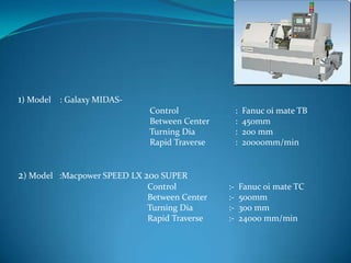 1) Model : Galaxy MIDAS-
Control : Fanuc oi mate TB
Between Center : 450mm
Turning Dia : 200 mm
Rapid Traverse : 20000mm/min
2) Model :Macpower SPEED LX 200 SUPER
Control :- Fanuc oi mate TC
Between Center :- 500mm
Turning Dia :- 300 mm
Rapid Traverse :- 24000 mm/min
 