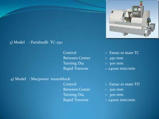 3) Model : Parishudh TC-250
Control :- Fanuc oi mate TC
Between Center :- 450 mm
Turning Dia :- 300 mm
Rapid Traverse :- 24000 mm/min
4) Model : Macpower monoblock
Control :- Fanuc oi mate TD
Between Center :- 500 mm
Turning Dia :- 300 mm
Rapid Traverse :- 24000 mm/min
 