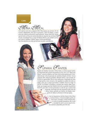 12
CAPA
12
MÍRIA MICAL
Com apenas onze anos a alagoana Míria Mical gravou seu primeiro CD, de
maneira independente. Dez anos se passaram, e sete CDs depois, a jovem
está mais madura proﬁssional e espiritualmente. Sonhar Outra Vez, canção
que dá título ao CD já está sendo executada em algumas das principais FMs
do país. A produção ﬁcou a cargo de Kleyton Martins, que também assinou
seus últimos trabalhos. O álbum segue o estilo pop/adoração,
mas não abandona as raízes pentecostais da jovem assembleiana.
CAPACAPA
eu primeiro CD, deeee
Ds depois, a jovem
Outra Vez, cançãoz
das principais FMMMMMMsssssssssssssssssssssssssss
ue também assinononoooouuuuuuuu
ação,
mbleiana.
SUMARA SANTOS
Repleto de melodias marcantes e letras fortes, a cantora Sumara Santos
foi responsável pelo primeiro lançamento do ano, com o CD “Basta uma
Palavra” e procura solidiﬁcar seu nome como cantora pentecostal.A novi-
dade está por conta da gravação da romântica Estação do Amor, música
composta pelo colega de gravadora, Marcelo Santos, e que promete ser
hit entre os apaixonados. Para os mais tradicionais, a regravação de Estou
Contigo ganhou novos arranjos e tem agradado ao público de todas as
idades, tanto que a canção que ﬁnaliza o trabalho está em 2º lugar na
FM 96,1 da Paraíba. A produção é assinada pelo maestro Melk Carva-
lhedo, que assegura que este trabalho está entre os grandes lançamentos
femininos para 2011. A maior prova disso é o fato de que a cantora está
cumprindo uma longa turnê de lançamento pelo norte de
Minas Gerais, passando por dezenas de cidades, divul-
gando em rádios e cantando em diversas igrejas.
Com os lançamentos de Alice Maciel, Míria Mical
e Sumara Santos, a música evangélica ganha um
novo marco, consolida o nome da Patmos Mu-
sic entre as grandes gravadoras, põe à vista
a seriedade do selo e anuncia que há mui-
tas surpresas preparadas para este ano.
fotosDIVULGAÇÃO
 